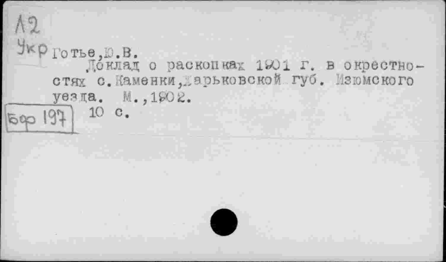 ﻿AU
Jttp ротьв.Ю.В.
Доклад о раскопках 1*01 г. в окрестностях с. Каменки ,.,эрьковско$ губ. Изгомского уез на. М., 1₽02.
10 с.
fcqp І У}-